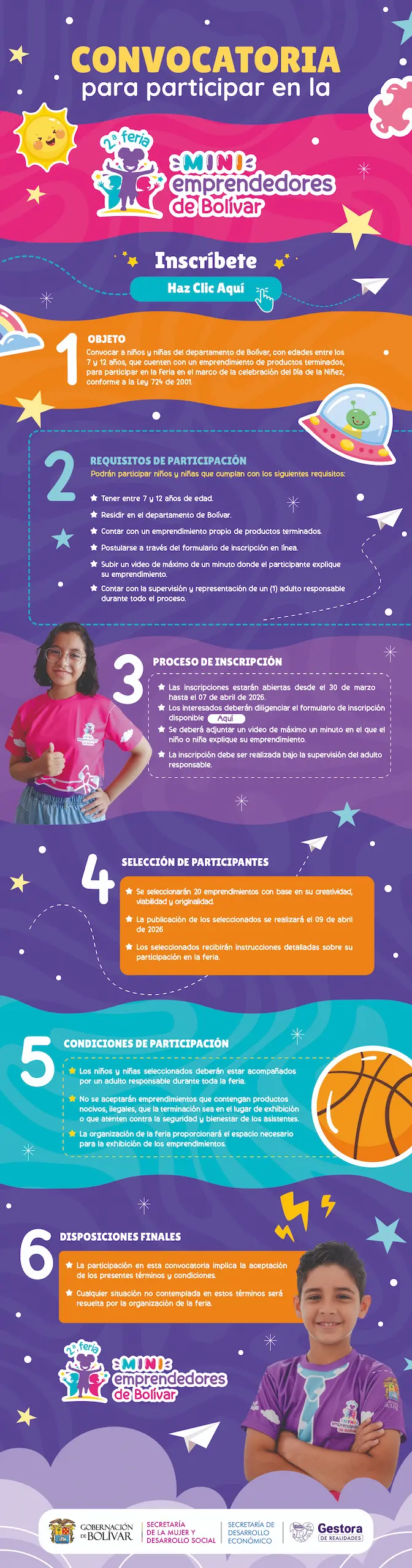 1- OBJETO: Convocatoria a niños y niñas del departamento de Bolívar, con edades entre los 7 y 12 años, que cuenten con un emprendimiento de productos terminados, para participar en la Feria en el marco de la celebración del Día de la Niñez, conforme a la Ley 724 de 2001. 2. REQUISITOS DE PARTICIPACIÓN: Podrán participar niños y niñas que cumplan con los siguientes requisitos: * Tener entre 7 y 12 años de edad. * Residir en el departamento de Bolívar. * Contar con un emprendimiento propio de productos terminados * Postularse a través del formulario de inscripción en línea * Subir un video de máximo de un minuto donde el participante explique su emprendimiento. * Contar con la supervisión y representación de un (1) adulto responsable durante todo el proceso. 3. PROCESO DE INSCRIPCIÓN: Las inscripciones estarán abiertas desde el 30 de marzo hasta el 07 de abril de 2026. Los interesados deberán diligenciar el formulario de inscripción disponible. Se deberá adjuntar un video de máximo un minuto en el que el niño o niña explique su emprendimiento. La inscripción debe ser realizada bajo la supervisión del adulto responsable. 4. SELECCIÓN DE PARTICIPANTES: Se seleccionaran 20 emprendimientos con base en su creatividad, viabilidad y originalidad. La publicación de los seleccionados se realizará el 09 de abril de 2026 Los seleccionados recibirán instrucciones detalladas sobre su participación en la feria. 5. CONDICIONES DE PARTICIPACIÓN: Los niños y niñas seleccionados deberán estar acompañados por un adulto responsable durante toda la feria. No se aceptaran emprendimientos que contengan productos nocivos, ilegales, que la terminación sea en el lugar de exhibición o que atenten contra la seguridad y bienestar de los asistentes La organización de la feria proporcionará el espacio necesario para la exhibición de los emprendimientos. 6. DISPOSICIONES FINALES: * La participación en esta convocatoria implica la aceptación de los presentes términos y condiciones. * Cualquier situación no contemplada en estos términos será resuelta por la organización de la feria.